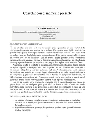 L
Conectar con el momento presente
ESTILOS DE APRENDIZAJE
Los siguientes estilos de aprendizaje son compatibles con esta práctica:
Corporal-cinestésico-táctil
Visual-espacial
Reflexivo-intrapersonal
PENSAMIENTOS PARA LOS TERAPEUTAS
os clientes con ansiedad con frecuencia están apresados en una multitud de
pensamientos que dan vueltas en su cabeza. En algunos, este rápido girar de los
pensamientos puede incluso provocar una intensa sensación de náuseas –casi como estar
en un barco que va dando brincos en aguas agitadas–. Esto resulta comprensible al tener
en cuenta que se ha calculado que la mente puede generar ciento veinticinco
pensamientos por segundo. Enraizarse de manera estable en el cuerpo es un método para
calmar y aquietar la mente parlanchina o ansiosa y volver a pisar un terreno más firme.
Además de ayudar a combatir la ansiedad, esta práctica constituye una buena manera
de quitar espacio a cualquier emoción negativa, de los pensamientos ansiosos o
repetitivos y al agobio que es fruto del estrés o el caos. Yo la recomiendo también como
herramienta para cuando los clientes llegan a la consulta y no están tranquilos debido a
las exigencias y presiones relacionadas con el tiempo, la congestión del tráfico, las
dificultades de aparcamiento, etc. Emplear un minuto o dos para enraizarse y centrarse al
comienzo de una sesión puede ayudarlos a entrar en un espacio más receptivo.
Una de las ventajas de la práctica de «Conectar con el momento presente» es que se
puede hacer casi en cualquier parte y es fácil de llevar a cabo. Ofrece un medio
polivalente para centrarse y así compensar la ansiedad, especialmente al pasar de una
ubicación física o una situación a otra. (Es también una útil técnica mindfulness de un
minuto para que los terapeutas la utilicen entre dos sesiones, por las mismas razones).
CONSEJOS PARA TRABAJAR CON LOS CLIENTES
La práctica «Conectar con el momento presente» es un texto que se puede leer
y utilizar en la sesión para guiar a los clientes a través de esta. Hazla antes de
darles el documento.
Sigue los movimientos para que los pacientes puedan verte ejemplificar esta
práctica para ellos.
63
 