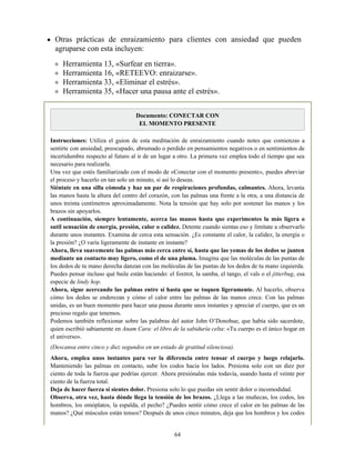 Otras prácticas de enraizamiento para clientes con ansiedad que pueden
agruparse con esta incluyen:
Herramienta 13, «Surfear en tierra».
Herramienta 16, «RETEEVO: enraizarse».
Herramienta 33, «Eliminar el estrés».
Herramienta 35, «Hacer una pausa ante el estrés».
Documento: CONECTAR CON
EL MOMENTO PRESENTE
Instrucciones: Utiliza el guion de esta meditación de enraizamiento cuando notes que comienzas a
sentirte con ansiedad, preocupado, abrumado o perdido en pensamientos negativos o en sentimientos de
incertidumbre respecto al futuro al ir de un lugar a otro. La primera vez emplea todo el tiempo que sea
necesario para realizarla.
Una vez que estés familiarizado con el modo de «Conectar con el momento presente», puedes abreviar
el proceso y hacerlo en tan solo un minuto, si así lo deseas.
Siéntate en una silla cómoda y haz un par de respiraciones profundas, calmantes. Ahora, levanta
las manos hasta la altura del centro del corazón, con las palmas una frente a la otra, a una distancia de
unos treinta centímetros aproximadamente. Nota la tensión que hay solo por sostener las manos y los
brazos sin apoyarlos.
A continuación, siempre lentamente, acerca las manos hasta que experimentes la más ligera o
sutil sensación de energía, presión, calor o calidez. Detente cuando sientas eso y limítate a observarlo
durante unos instantes. Examina de cerca esta sensación. ¿Es constante el calor, la calidez, la energía o
la presión? ¿O varía ligeramente de instante en instante?
Ahora, lleva suavemente las palmas más cerca entre sí, hasta que las yemas de los dedos se junten
mediante un contacto muy ligero, como el de una pluma. Imagina que las moléculas de las puntas de
los dedos de tu mano derecha danzan con las moléculas de las puntas de los dedos de tu mano izquierda.
Puedes pensar incluso qué baile están haciendo: el foxtrot, la samba, el tango, el vals o el jitterbug, esa
especie de lindy hop.
Ahora, sigue acercando las palmas entre sí hasta que se toquen ligeramente. Al hacerlo, observa
cómo los dedos se enderezan y cómo el calor entre las palmas de las manos crece. Con las palmas
unidas, es un buen momento para hacer una pausa durante unos instantes y apreciar el cuerpo, que es un
precioso regalo que tenemos.
Podemos también reflexionar sobre las palabras del autor John O’Donohue, que había sido sacerdote,
quien escribió sabiamente en Anam Cara: el libro de la sabiduría celta: «Tu cuerpo es el único hogar en
el universo».
(Descansa entre cinco y diez segundos en un estado de gratitud silenciosa).
Ahora, emplea unos instantes para ver la diferencia entre tensar el cuerpo y luego relajarlo.
Manteniendo las palmas en contacto, sube los codos hacia los lados. Presiona solo con un diez por
ciento de toda la fuerza que podrías ejercer. Ahora presiónalas más todavía, usando hasta el veinte por
ciento de la fuerza total.
Deja de hacer fuerza si sientes dolor. Presiona solo lo que puedas sin sentir dolor o incomodidad.
Observa, otra vez, hasta dónde llega la tensión de los brazos. ¿Llega a las muñecas, los codos, los
hombros, los omóplatos, la espalda, el pecho? ¿Puedes sentir cómo crece el calor en las palmas de las
manos? ¿Qué músculos están tensos? Después de unos cinco minutos, deja que los hombros y los codos
64
 