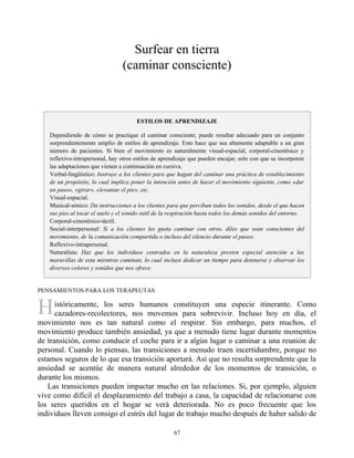 H
Surfear en tierra
(caminar consciente)
ESTILOS DE APRENDIZAJE
Dependiendo de cómo se practique el caminar consciente, puede resultar adecuado para un conjunto
sorprendentemente amplio de estilos de aprendizaje. Esto hace que sea altamente adaptable a un gran
número de pacientes. Si bien el movimiento es naturalmente visual-espacial, corporal-cinestésico y
reflexivo-intrapersonal, hay otros estilos de aprendizaje que pueden encajar, solo con que se incorporen
las adaptaciones que vienen a continuación en cursiva.
Verbal-lingüístico: Instruye a los clientes para que hagan del caminar una práctica de establecimiento
de un propósito, lo cual implica poner la intención antes de hacer el movimiento siguiente, como «dar
un paso», «girar», «levantar el pie», etc.
Visual-espacial.
Musical-sónico: Da instrucciones a los clientes para que perciban todos los sonidos, desde el que hacen
sus pies al tocar el suelo y el sonido sutil de la respiración hasta todos los demás sonidos del entorno.
Corporal-cinestésico-táctil.
Social-interpersonal: Si a los clientes les gusta caminar con otros, diles que sean conscientes del
movimiento, de la comunicación compartida o incluso del silencio durante el paseo.
Reflexivo-intrapersonal.
Naturalista: Haz que los individuos centrados en la naturaleza presten especial atención a las
maravillas de esta mientras caminan, lo cual incluye dedicar un tiempo para detenerse y observar los
diversos colores y sonidos que nos ofrece.
PENSAMIENTOS PARA LOS TERAPEUTAS
istóricamente, los seres humanos constituyen una especie itinerante. Como
cazadores-recolectores, nos movemos para sobrevivir. Incluso hoy en día, el
movimiento nos es tan natural como el respirar. Sin embargo, para muchos, el
movimiento produce también ansiedad, ya que a menudo tiene lugar durante momentos
de transición, como conducir el coche para ir a algún lugar o caminar a una reunión de
personal. Cuando lo piensas, las transiciones a menudo traen incertidumbre, porque no
estamos seguros de lo que esa transición aportará. Así que no resulta sorprendente que la
ansiedad se acentúe de manera natural alrededor de los momentos de transición, o
durante los mismos.
Las transiciones pueden impactar mucho en las relaciones. Si, por ejemplo, alguien
vive como difícil el desplazamiento del trabajo a casa, la capacidad de relacionarse con
los seres queridos en el hogar se verá deteriorada. No es poco frecuente que los
individuos lleven consigo el estrés del lugar de trabajo mucho después de haber salido de
67
 