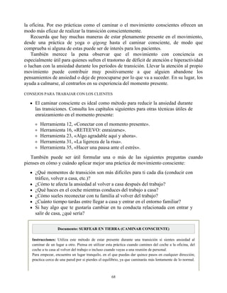 la oficina. Por eso prácticas como el caminar o el movimiento conscientes ofrecen un
modo más eficaz de realizar la transición conscientemente.
Recuerda que hay muchas maneras de estar plenamente presente en el movimiento,
desde una práctica de yoga o qigong hasta el caminar consciente, de modo que
comprueba si alguna de estas puede ser de interés para los pacientes.
También merece la pena observar que el movimiento con conciencia es
especialmente útil para quienes sufren el trastorno de déficit de atención e hiperactividad
o luchan con la ansiedad durante los períodos de transición. Llevar la atención al propio
movimiento puede contribuir muy positivamente a que alguien abandone los
pensamientos de ansiedad o deje de preocuparse por lo que va a suceder. En su lugar, los
ayuda a calmarse, al centrarlos en su experiencia del momento presente.
CONSEJOS PARA TRABAJAR CON LOS CLIENTES
El caminar consciente es ideal como método para reducir la ansiedad durante
las transiciones. Consulta los capítulos siguientes para otras técnicas útiles de
enraizamiento en el momento presente:
Herramienta 12, «Conectar con el momento presente».
Herramienta 16, «RETEEVO: enraizarse».
Herramienta 23, «Algo agradable aquí y ahora».
Herramienta 31, «La ligereza de la risa».
Herramienta 35, «Hacer una pausa ante el estrés».
También puede ser útil formular una o más de las siguientes preguntas cuando
pienses en cómo y cuándo aplicar mejor una práctica de movimiento consciente:
¿Qué momentos de transición son más difíciles para ti cada día (conducir con
tráfico, volver a casa, etc.)?
¿Cómo te afecta la ansiedad al volver a casa después del trabajo?
¿Qué haces en el coche mientras conduces del trabajo a casa?
¿Cómo sueles reconectar con tu familia al volver del trabajo?
¿Cuánto tiempo tardas entre llegar a casa y entrar en el entorno familiar?
Si hay algo que te gustaría cambiar en tu conducta relacionada con entrar y
salir de casa, ¿qué sería?
Documento: SURFEAR EN TIERRA (CAMINAR CONSCIENTE)
Instrucciones: Utiliza este método de estar presente durante una transición si sientes ansiedad al
caminar de un lugar a otro. Piensa en utilizar esta práctica cuando camines del coche a la oficina, del
coche a tu casa al volver del trabajo o incluso cuando vayas a una reunión de personal.
Para empezar, encuentra un lugar tranquilo, en el que puedas dar quince pasos en cualquier dirección;
practica cerca de una pared por si pierdes el equilibrio, ya que caminarás más lentamente de lo normal.
68
 
