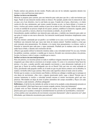 Puedes realizar esta práctica de dos modos. Prueba cada uno de los métodos siguientes durante tres
minutos y mira cuál funciona mejor para ti.
Surfear en tierra con intención:
Mientras te preparas para caminar, pon una intención para cada paso que des y cada movimiento que
hagas. Puede ser una intención mental, dicha en silencio. Por ejemplo, puedes tener la intención de «dar
un paso con el pie derecho», tras lo cual darás ese paso. Cuando des el paso, observarás, y te darás
cuenta de ello muy atentamente, qué sientes cuando levantas un pie, vas hacia delante y lo pones en
tierra, e incluso qué sientes cuando cambias el peso de un lado al otro del cuerpo. Dicho de otro modo,
se trata en realidad de un proceso simple de tres pasos: primero, establecer la intención; segundo, pasar
a la acción y percibir; y tercero, observar el movimiento en detalle. ¡Es así de fácil!
Generalmente, puedes establecer una intención para cada paso, y también una intención para cada vez
que giras el cuerpo en una nueva dirección. Esa intención mental puede formularse simplemente como
«girar, girar».
Pasa tres minutos caminando por un pasillo o un recibidor en tu casa o en la oficina, y luego vuelve.
Establecer una intención hará que vayas más lento de manera natural. También tenderá a evitar que
estés teniendo otros pensamientos. No obstante, si tu mente tiene pensamientos o se distrae, vuelve a
formular tu intención para cada paso y sigue caminando. Pruébalo por la mañana como un modo de
andar hacia el baño, o durante otros momentos del día.
¡Observa que puedes utilizar la intención mientras andas a una velocidad normal! En ese caso, formula
las palabras «caminar, caminar» a medida que te mueves, llevando una conciencia plena a las piernas,
los pies, los brazos y todo el cuerpo, a medida que se mueve.
Surfear en tierra con una total presencia:
Para esta práctica, no necesitas pensar en nada ni establecer ninguna intención mental. En lugar de eso,
imaginarás que sitúas toda tu conciencia en el propio cuerpo. Es como si tu conciencia fuese hacia las
piernas y los pies, y puedes percibir cada pequeño movimiento y estar plenamente implicado en él,
¡igual que si fueras un surfista cabalgando una ola en Hawái! Solo que esta vez estás surfeando en
tierra, percibiendo cada pequeño cambio en el modo en que tus pies hacen contacto con la alfombra, la
madera o la hierba sobre la que caminas. Mira cómo cada superficie afecta al modo como la surfeas.
Permite que tu cuerpo y su movimiento sean fluidos y disfruta ese cabalgar a medida que te sumerges en
esta danza de movimiento. ¿Has visto a alguien practicando taichí, yoga o danza? Permite que el
caminar lentamente (o incluso a velocidad normal) encarne el mismo movimiento grácil que esas
prácticas. Moviéndote así dejas de tener el piloto automático del cuerpo encendido y fluyes con cada
movimiento y cada momento. ¡Disfruta cabalgando!
Reflexiones: ¿Cuál de los dos métodos de surfear en tierra te ha ayudado a estar plenamente presente en
cada movimiento? ¿Qué logró hacer que tu mente ocupada, ansiosa, fuera más lentamente?
¿Cuándo sería un buen momento para practicar ese surfear en tierra? ¿Cómo podrías adaptar esta
práctica para que te ayudase a manejar la ansiedad durante los períodos de incertidumbre y transición?
¿Cómo podrías crear una práctica de movimiento consciente diariamente? ¿Qué te parecería eso? ¿Qué
dificultades, qué obstáculos encontrarías para realizarla?
69
 