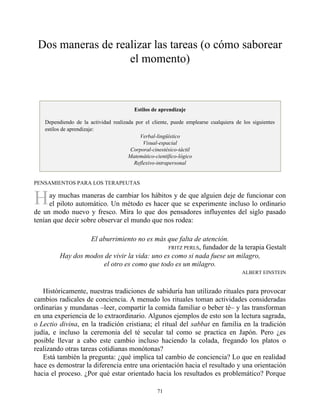 H
Dos maneras de realizar las tareas (o cómo saborear
el momento)
Estilos de aprendizaje
Dependiendo de la actividad realizada por el cliente, puede emplearse cualquiera de los siguientes
estilos de aprendizaje:
Verbal-lingüístico
Visual-espacial
Corporal-cinestésico-táctil
Matemático-científico-lógico
Reflexivo-intrapersonal
PENSAMIENTOS PARA LOS TERAPEUTAS
ay muchas maneras de cambiar los hábitos y de que alguien deje de funcionar con
el piloto automático. Un método es hacer que se experimente incluso lo ordinario
de un modo nuevo y fresco. Mira lo que dos pensadores influyentes del siglo pasado
tenían que decir sobre observar el mundo que nos rodea:
El aburrimiento no es más que falta de atención.
FRITZ PERLS, fundador de la terapia Gestalt
Hay dos modos de vivir la vida: uno es como si nada fuese un milagro,
el otro es como que todo es un milagro.
ALBERT EINSTEIN
Históricamente, nuestras tradiciones de sabiduría han utilizado rituales para provocar
cambios radicales de conciencia. A menudo los rituales toman actividades consideradas
ordinarias y mundanas –leer, compartir la comida familiar o beber té– y las transforman
en una experiencia de lo extraordinario. Algunos ejemplos de esto son la lectura sagrada,
o Lectio divina, en la tradición cristiana; el ritual del sabbat en familia en la tradición
judía, e incluso la ceremonia del té secular tal como se practica en Japón. Pero ¿es
posible llevar a cabo este cambio incluso haciendo la colada, fregando los platos o
realizando otras tareas cotidianas monótonas?
Está también la pregunta: ¿qué implica tal cambio de conciencia? Lo que en realidad
hace es demostrar la diferencia entre una orientación hacia el resultado y una orientación
hacia el proceso. ¿Por qué estar orientado hacia los resultados es problemático? Porque
71
 