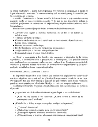 se centra en el futuro, lo cual a menudo produce preocupación o ansiedad, en el deseo de
lograr el resultado anhelado. De una manera muy real, socava el gozo y la curiosidad por
la experiencia en sí misma.
Aprender cómo cambiar el foco de atención de los resultados al proceso del momento
presente puede ser una experiencia potente. Y lo que es más importante, reduce la
ansiedad que procede de centrarse en las expectativas y el pensamiento orientado hacia
los resultados.
He aquí unos cuantos ejemplos de una orientación hacia los resultados:
Aprender para lograr la máxima puntuación en un test o un boletín de
calificaciones.
Terminar un trabajo a tiempo.
Centrarse exclusivamente en el objetivo de un entrenamiento deportivo o en el
tiempo en que se realiza.
Obtener un ascenso en el trabajo.
Recibir la máxima aprobación por parte de un supervisor.
Asegurarse de que la casa está siempre impecable.
Comparar el propio progreso con el de otros.
Al llevar la conciencia a los detalles más pequeños y diminutos de la propia
experiencia, la orientación hacia el proceso pasa a primer plano. Esta práctica también
entrena el cerebro a permanecer en el momento. Los beneficios de adoptar una actitud de
curiosidad y apertura pueden enseñarnos un modo nuevo de experimentar –y disfrutar–
cualquier actividad en la que estemos implicados.
CONSEJOS PARA TRABAJAR CON LOS CLIENTES
Es importante hacer saber a los clientes que centrarse en el presente no quiere decir
que tener objetivos carezca de mérito. ¡No significa que uno se convierta en un vago!
Por supuesto, hay que tener metas; la cuestión es que centrarse solo en los resultados
puede ser contraproducente y limitador. No deja ver más que una parte del cuadro.
También puede ser útil preguntar a los clientes cómo han experimentado las metas en
el pasado:
¿Alguna vez has disfrutado realmente de algo solo por el hecho de hacerlo?
¿Cuál era ese suceso o esa situación? ¿Cómo viviste el hecho de no
preocuparte por el resultado?
¿Cuándo fue la última vez que conseguiste un objetivo importante?
¿Te resultó abrumador?
¿Qué actitud tenías al acercarte a ese objetivo importante?
¿Fuiste poco a poco o intentaste hacerlo todo de una vez?
¿Cómo crees que te sentirías saboreando prácticamente cualquier actividad?
72
 