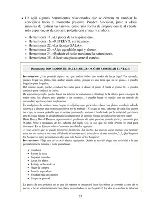 He aquí algunas herramientas relacionadas que se centran en cambiar la
conciencia hacia el momento presente. Pueden funcionar, junto a «Dos
maneras de realizar las tareas», como una forma de proporcionarle al cliente
más experiencias de contacto potente con el aquí y el ahora:
Herramienta 11, «El poder de la respiración».
Herramienta 16, «RETEEVO: enraizarse».
Herramienta 22, «La técnica GALA».
Herramienta 23, «Algo agradable aquí y ahora».
Herramienta 34, «Reducir el ruido mediante la naturaleza».
Herramienta 35, «Hacer una pausa ante el estrés».
Documento: DOS MODOS DE HACER ALGO (O CÓMO SABOREAR EL VIAJE)
Introducción: ¿Has pensado alguna vez que podría haber dos modos de hacer algo? Por ejemplo,
puedes fregar los platos para acabar cuanto antes, porque es una tarea que no te gusta... o puedes
fregarlos para fregarlos.
Del mismo modo, puedes conducir tu coche para ir desde el punto A hasta el punto B... o puedes
conducir para conducir tu coche.
He aquí otro ejemplo: puedes hacer tus deberes de estudiante o el trabajo de la oficina para conseguir la
mejor nota, los elogios más grandes o un ascenso... o puedes hacer el trabajo con un sentido de
curiosidad, apertura y total implicación.
En cualquiera de ambos casos, logras el objetivo que pretendías –lavar los platos, conducir adonde
quieres ir u obtener una respuesta positiva por tu trabajo–. Y lo que es más, saboreas el viaje. Eso quiere
decir que es menos probable que te sientas presionado, ansioso o desdichado por la actividad que tienes
ante ti ¡o que tengas un desafortunado accidente por el camino porque deseabas estar en otro lugar!
Hasta Henry David Thoreau experimentó el problema de estar presente cuando vivía y caminaba por
Walden Pond a mediados de los ochenta del siglo xix, ¡y eso que no tenía iPhone ni iPad para
distraerse! En su Ensayo sobre el caminar escribió lo siguiente:
A veces ocurre que no puedo liberarme fácilmente del pueblo. La idea de algún trabajo que realizar
pasa por mi cabeza y no estoy allí donde mi cuerpo está; estoy fuera de mis sentidos [...] ¿Qué hago en
los bosques si estoy pensando en algo que está fuera de los bosques?
Instrucciones: Elige una de las actividades siguientes. Quizás te sea útil elegir una actividad a la que
generalmente te resistes o no te gusta hacer.
Conducir
Tareas de casa
Preparar comidas
Lavar los platos
Trabajo de lavandería
Hacer la compra
Pasar la aspiradora
Estudiar para un examen
Limpieza general
La gracia de esta práctica no es que de repente te encantará lavar los platos ¡y correrás a casa de tu
vecino a lavar voluntariamente los platos acumulados en su fregadero! La idea es cambiar tu relación
73
 