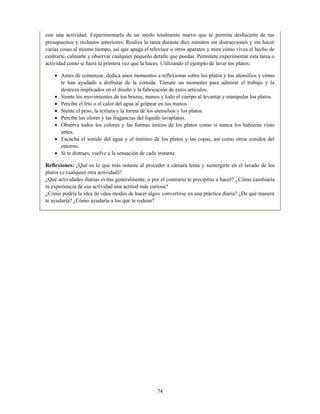 con una actividad. Experimentarla de un modo totalmente nuevo que te permita deshacerte de tus
presupuestos y rechazos anteriores. Realiza la tarea durante diez minutos sin distracciones y sin hacer
varias cosas al mismo tiempo, así que apaga el televisor u otros aparatos y mira cómo vives el hecho de
centrarte, calmarte y observar cualquier pequeño detalle que puedas. Permítete experimentar esta tarea o
actividad como si fuera la primera vez que la haces. Utilizando el ejemplo de lavar los platos:
Antes de comenzar, dedica unos momentos a reflexionar sobre los platos y los utensilios y cómo
te han ayudado a disfrutar de la comida. Tómate un momento para admirar el trabajo y la
destreza implicados en el diseño y la fabricación de estos artículos.
Siente los movimientos de tus brazos, manos y todo el cuerpo al levantar y manipular los platos.
Percibe el frío o el calor del agua al golpear en tus manos.
Siente el peso, la textura y la forma de los utensilios y los platos.
Percibe los olores y las fragancias del líquido lavaplatos.
Observa todos los colores y las formas únicos de los platos como si nunca los hubieras visto
antes.
Escucha el sonido del agua y el tintineo de los platos y las copas, así como otros sonidos del
entorno.
Si te distraes, vuelve a la sensación de cada instante.
Reflexiones: ¿Qué es lo que más notaste al proceder a cámara lenta y sumergirte en el lavado de los
platos (o cualquier otra actividad)?
¿Qué actividades diarias evitas generalmente, o por el contrario te precipitas a hacer? ¿Cómo cambiaría
tu experiencia de esa actividad una actitud más curiosa?
¿Cómo podría la idea de «dos modos de hacer algo» convertirse en una práctica diaria? ¿De qué manera
te ayudaría? ¿Cómo ayudaría a los que te rodean?
74
 