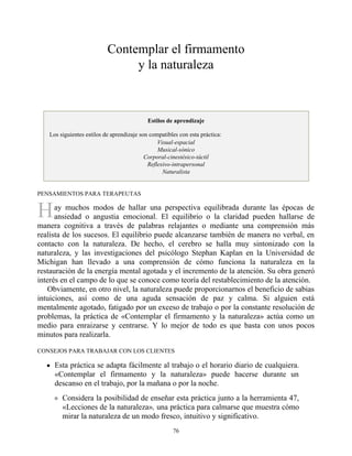 H
Contemplar el firmamento
y la naturaleza
Estilos de aprendizaje
Los siguientes estilos de aprendizaje son compatibles con esta práctica:
Visual-espacial
Musical-sónico
Corporal-cinestésico-táctil
Reflexivo-intrapersonal
Naturalista
PENSAMIENTOS PARA TERAPEUTAS
ay muchos modos de hallar una perspectiva equilibrada durante las épocas de
ansiedad o angustia emocional. El equilibrio o la claridad pueden hallarse de
manera cognitiva a través de palabras relajantes o mediante una comprensión más
realista de los sucesos. El equilibrio puede alcanzarse también de manera no verbal, en
contacto con la naturaleza. De hecho, el cerebro se halla muy sintonizado con la
naturaleza, y las investigaciones del psicólogo Stephan Kaplan en la Universidad de
Míchigan han llevado a una comprensión de cómo funciona la naturaleza en la
restauración de la energía mental agotada y el incremento de la atención. Su obra generó
interés en el campo de lo que se conoce como teoría del restablecimiento de la atención.
Obviamente, en otro nivel, la naturaleza puede proporcionarnos el beneficio de sabias
intuiciones, así como de una aguda sensación de paz y calma. Si alguien está
mentalmente agotado, fatigado por un exceso de trabajo o por la constante resolución de
problemas, la práctica de «Contemplar el firmamento y la naturaleza» actúa como un
medio para enraizarse y centrarse. Y lo mejor de todo es que basta con unos pocos
minutos para realizarla.
CONSEJOS PARA TRABAJAR CON LOS CLIENTES
Esta práctica se adapta fácilmente al trabajo o el horario diario de cualquiera.
«Contemplar el firmamento y la naturaleza» puede hacerse durante un
descanso en el trabajo, por la mañana o por la noche.
Considera la posibilidad de enseñar esta práctica junto a la herramienta 47,
«Lecciones de la naturaleza», una práctica para calmarse que muestra cómo
mirar la naturaleza de un modo fresco, intuitivo y significativo.
76
 