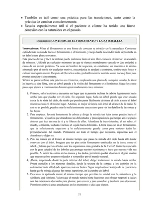 También es útil como una práctica para las transiciones, tanto como la
práctica de caminar conscientemente.
Resulta especialmente útil si el paciente o cliente ha tenido una fuerte
conexión con la naturaleza en el pasado.
Documento: CONTEMPLAR EL FIRMAMENTO Y LA NATURALEZA
Instrucciones: Mirar el firmamento es una forma de conectar tu mirada con la naturaleza. Comienza
extendiendo la mirada hacia el firmamento o el horizonte, y luego hazla descender hasta depositarla en
un árbol o una planta cercanos.
Esta práctica breve y fácil de utilizar puede realizarse tanto al aire libre como en el interior, en cuestión
de minutos. Utilízala en cualquier momento en que te sientas mentalmente cansado o con ansiedad a
causa de un evento próximo. Ya seas un hombre de negocios, un estudiante, un maestro o te sientas
abrumado por el estrés por cualquier motivo, esta práctica te ayudará a centrarte, sentirte más fresco y
calmar tu ocupada mente. Después de llevarla a cabo, probablemente te sentirás como nuevo y listo para
prestar atención y concentrarte.
Si bien se puede utilizar esta práctica en el interior, empleando una planta de cualquier tamaño, lo ideal
es hacerla al aire libre, con un árbol grande y la visión del firmamento o el horizonte. Sigue los cinco
pasos que vienen a continuación durante aproximadamente cinco minutos:
1. Primero, sal al exterior y encuentra un lugar que te permita inclinar la cabeza ligeramente hacia
arriba para que puedas ver el cielo. En segundo lugar, halla un árbol grande que esté situado
cerca de tu vista del cielo, de modo que puedas pasar fácilmente de mirar el cielo a mirar el árbol
mientras estás en el mismo lugar. Además, es mejor si tienes este árbol al alcance de la mano. Si
eso no es posible, puedes estar lo suficientemente cerca como para ver los detalles de la corteza y
las hojas.
2. Para empezar, levanta lentamente la cabeza y dirige la mirada tan lejos como puedas hacia el
firmamento. Visualiza que abandonas las dificultades y preocupaciones que tengas en el espacio
abierto que hay encima de ti y te liberas de ellas. Abandona la incertidumbre, el no saber, el
miedo, la tristeza, la duda e incluso el «ojalá fuera diferente». Libera todo eso en el firmamento,
que es infinitamente espacioso y lo suficientemente grande como para sostener todas las
preocupaciones del mundo. Permanece así todo el tiempo que necesites, siguiendo con el
abandonar y dejar ser.
3. Pon las manos en el tronco al mismo tiempo que pasas la mirada del cielo hacia allí donde
conectas con el árbol. Imagina que tus pies están firmemente enraizados en la tierra, como el
árbol. ¿Sabías que los árboles son los organismos más grandes de la Tierra? Siente tu conexión
con la gran catedral de los árboles que protege nuestro ecosistema y hace que nuestra vida sea
posible. Al sentir la corteza en las manos y los dedos, permítete quedar absorto en el gran cuadro
que muestra cómo estamos rodeados y sostenidos por el mundo natural.
4. Ahora, empezando desde la parte inferior del árbol, dirige lentamente la mirada hacia arriba.
Presta atención a los menores detalles, desde la textura de la corteza y los cambios en la
coloración hasta allí donde aparecen nuevos brotes. Sigue ampliando el campo de tu conciencia
hasta que la mirada alcance las ramas superiores, en la cumbre del árbol.
5. Descansa tu ajetreada mente al mismo tiempo que percibes tu unidad con la naturaleza y la
sabiduría que contiene. Valora que el mundo natural tiene lecciones que ofrecer respecto a cuáles
son las estaciones adecuadas para plantar, para crecer y para cosechar, y también para descansar.
Permítete abrirte a estas enseñanzas en los momentos o días que vienen.
77
 