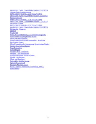 CONSEJOS PARA TRABAJAR CON LOS CLIENTES
Afirmación de bondad amorosa
PENSAMIENTOS PARA LOS TERAPEUTAS
CONSEJOS PARA TRABAJAR CON LOS CLIENTES
Sanar con música
PENSAMIENTOS PARA LOS TERAPEUTAS
CONSEJOS PARA TRABAJAR CON LOS CLIENTES
En paz con el dolor
PENSAMIENTOS PARA LOS TERAPEUTAS
CONSEJOS PARA TRABAJAR CON LOS CLIENTES
Bibliografía - Recursos
LIBROS
WEBSITES
Libros de Donald Altman y CD de meditación guiada:
Center for Investigating Healthy Minds:
Center for Mindful Eating:
Dana Foundation Brain and Immunology Newsletter:
Forgiveness Project:
Global Association for Interpersonal Neurobiology Studies:
Greater Good Science Center:
Hope Foundation:
Humor Project:
Laughter Heals Foundation:
Laughter Yoga International:
Mindful Awareness Research Center:
Mind & Life Institute:
Music and Happiness:
Network for Grateful Living:
Optimist International:
Scientific American Mind:
Social Cognitive Neuroscience Laboratory, UCLA:
Sobre el autor
8
 