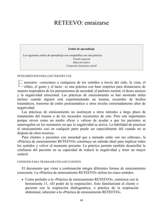 E
RETEEVO: enraizarse
Estilos de aprendizaje
Los siguientes estilos de aprendizaje son compatibles con esta práctica:
Visual-espacial
Musical-sónico
Corporal-cinestésico-táctil
PENSAMIENTOS PARA LOS TERAPEUTAS
nraizarse –conectarse a cualquiera de los sentidos a través del oído, la vista, el
olfato, el gusto y el tacto– es una práctica con base empírica para distanciarse de
manera inspiradora de los pensamientos de ansiedad, el parloteo mental, el deseo ansioso
y la negatividad emocional. Las prácticas de enraizamiento se han mostrado útiles
incluso cuando alguien está experimentando un trauma, recuerdos de hechos
traumáticos, trastorno de estrés postraumático u otros niveles extremadamente altos de
negatividad.
Las prácticas de enraizamiento no sustituyen a otros métodos a largo plazo de
tratamiento del trauma o de los recuerdos recurrentes de este. Pero son importantes
porque sirven como un medio eficaz y valioso de ayudar a que los pacientes se
autorregulen en los momentos en que la negatividad se activa. La habilidad de practicar
el enraizamiento casi en cualquier parte puede ser especialmente útil cuando no se
dispone de otros recursos.
Para clientes o pacientes con ansiedad que a menudo están «en sus cabezas», la
«Práctica de enraizamiento RETEEVO» constituye un método ideal para implicar todos
los sentidos y volver al momento presente. La práctica permite también desarrollar la
confianza del paciente en su capacidad de reducir la negatividad y tener un mayor
control.
CONSEJOS PARA TRABAJAR CON LOS CLIENTES
El documento que viene a continuación integra diferentes formas de enraizamiento
consciente. La «Práctica de enraizamiento RETEEVO» utiliza los cinco sentidos.
Como preludio a la «Práctica de enraizamiento RETEEVO», comienza con la
herramienta 11, «El poder de la respiración». Esto familiarizará al cliente o
paciente con la respiración diafragmática, o práctica de la respiración
abdominal, inherente a la «Práctica de enraizamiento RETEEVO».
80
 