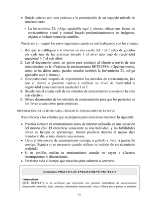 Quizás quieras unir esta práctica a la presentación de un segundo método de
enraizamiento:
La herramienta 23, «Algo agradable aquí y ahora», ofrece una forma de
enraizamiento visual y mental basado predominantemente en imágenes,
objetos e incluso memorias amables.
Puede ser útil seguir los pasos siguientes cuando se está trabajando con los clientes:
1. Haz que se califiquen a sí mismos en una escala del 1 al 7 antes de guiarlos
por cada una de las prácticas (siendo 1 el nivel más bajo de reactividad
emocional y 7 el más alto).
2. Lee el documento como un guion para conducir al cliente a través de una
demostración de la «Práctica de enraizamiento RETEEVO». (Opcionalmente,
como se ha dicho antes, puedes enseñar también la herramienta 23, «Algo
agradable aquí y ahora»).
3. Inmediatamente después de experimentar los métodos de enraizamiento, haz
que el cliente o paciente vuelva a calificar su nivel de reactividad o
negatividad emocional en la escala del 1 al 7.
4. Decide con el cliente cuál de los métodos de enraizamiento consciente ha sido
más efectivo.
5. Ofrece documentos de los métodos de enraizamiento para que los pacientes se
los lleven a casa como guías prácticas.
PREPARACIÓN DEL CLIENTE PARA UTILIZAR EL ENRAIZAMIENTO RETEEVO
Recomienda a los clientes que se preparen para enraizarse haciendo lo siguiente:
Practica siempre el enraizamiento antes de intentar utilizarlo en una situación
del mundo real. El enraizarse consciente es una habilidad, y las habilidades
llevan su tiempo de aprendizaje. Intenta practicar durante al menos diez
minutos al día, o más, durante una semana.
Lleva el documento de enraizamiento contigo, o grábalo y lleva la grabación
contigo. Síguela si es necesario cuando utilices tu método de enraizamiento
preferido.
Si es posible, realiza tu enraizamiento cuando no vayan a afectarte
interrupciones ni distracciones.
Enraízate todo el tiempo que necesites para calmarte o centrarte.
Documento: PRÁCTICA DE ENRAIZAMIENTO RETEEVO
Instrucciones
QUÉ: RETEEVO es un acrónimo que representa seis potentes habilidades de enraizamiento
(respiración, emoción, tacto, escucha, estiramiento intencional, vista y olfato) que te ponen en contacto
81
 