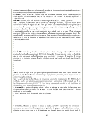 con todos tus sentidos. Esto te permite apartar la atención de los pensamientos de ansiedad o negativos y
centrarla en tu entorno de una manera más positiva.
CUÁNDO: Utiliza RETEEVO cuando notes una sobrecarga emocional, como cuando situarías tu
estado negativo o de ansiedad entre el 5 y el 7 en la escala del 1 al 7, donde 1 es la menor negatividad y
7 la más elevada.
CÓMO: Los cuatro pasos para practicar la «forma larga» de RETEEVO son los siguientes:
Paso 1. Observa cuándo entras en un estado de sobrecarga emocional, algo que puedes hacer
estableciendo tu nivel de negatividad. No tienes que esperar hasta alcanzar un nivel «alto» para hacer el
enraizamiento. De hecho, es una buena idea empezar con la práctica antes, cuando percibas que tu nivel
de negatividad está por el medio, sobre el 4 o el 5.
A continuación, escribe las claves que te permiten saber cuándo estás en un nivel 5-7 de sobrecarga
emocional. Dicho de otro modo, ¿cómo percibes tu sobrecarga emocional, qué sensación tienes? (Por
ejemplo, podría ser una sensación corporal, querer llorar, una emoción de rabia o de impotencia, etc.).
El truco está en observar esto antes de reaccionar emocionalmente de una manera exagerada, o durante
la sobrecarga emocional.
-
-
-
-
-
Paso 2. Mira alrededor y describe tu entorno con una frase única, siguiendo con la intención de
practicar las habilidades de conciencia RETEEVO. Esto podría formularse como: «Estoy en el salón de
casa, y estoy practicando las habilidades del estar consciente y enraizado». El propósito de esto es
centrarte en el momento presente. Practica esto justo ahora, escribiendo un ejemplo de afirmación
intencional:
-
-
-
-
-
Paso 3. Busca un lugar en el que puedas pasar aproximadamente entre cinco y siete minutos para
practicar en paz. Puedes hacerlo también aunque haya personas presentes, pero es mejor cuando las
distracciones están limitadas.
Paso 4. A través de las habilidades de conciencia sensorial y enraizamiento del RETEEVO, te
reciclarás. Puedes estar aproximadamente entre un minuto y un minuto y medio con cada una de las
habilidades de enraizamiento RETEEVO. Justo ahora, practica cada una de las seis habilidades de
enraizamiento como se describen a continuación:
R (respiración). Durante el primer minuto, utiliza la práctica de respiración diafragmática para
permanecer enraizado en la respiración. Al pasar a los otros sentidos, sigue manteniendo un 25 % de tu
conciencia en tu respiración.
¿Cómo te sentiste al hacer esta primera parte del ejercicio?
-
-
-
-
-
E (emoción). Durante un minuto o minuto y medio, permítete experimentar tus emociones y
sentimientos con una actitud de aceptación, sin apartarlos ni apegarse a ellos. Limítate a nombrar o
etiquetar tus emociones como si lo hicieras desde una distancia segura, sin añadir ningún juicio de
82
 