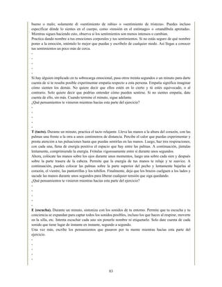 bueno o malo; solamente di «sentimiento de rabia» o «sentimiento de tristeza». Puedes incluso
especificar dónde lo sientes en el cuerpo, como «tensión en el estómago» o «mandíbula apretada».
Mientras sigues haciendo esto, observa si los sentimientos son menos intensos o cambian.
Practica dando nombre a tus emociones corporales y tus sentimientos. Si no estás seguro de qué nombre
poner a la emoción, inténtalo lo mejor que puedas y escríbelo de cualquier modo. Así llegas a conocer
tus sentimientos un poco más de cerca.
-
-
-
-
-
Si hay alguien implicado en tu sobrecarga emocional, pasa otros treinta segundos o un minuto para darte
cuenta de si te resulta posible experimentar empatía respecto a esta persona. Empatía significa imaginar
cómo sienten los demás. No quiere decir que ellos estén en lo cierto y tú estés equivocado, o al
contrario. Solo quiere decir que podrías entender cómo pueden sentirse. Si no sientes empatía, date
cuenta de ello, sin más. Cuando termine el minuto, sigue adelante.
¿Qué pensamientos te vinieron mientras hacías esta parte del ejercicio?
-
-
-
-
-
T (tacto). Durante un minuto, practica el tacto relajante. Lleva las manos a la altura del corazón, con las
palmas una frente a la otra a unos centímetros de distancia. Percibe el calor que puedas experimentar y
presta atención a tus pulsaciones hasta que puedas sentirlas en las manos. Luego, haz tres respiraciones;
con cada una, llena de energía positiva el espacio que hay entre las palmas. A continuación, júntalas
lentamente, comprimiendo la energía. Frótalas vigorosamente entre sí durante unos segundos.
Ahora, colócate las manos sobre los ojos durante unos momentos, luego una sobre cada sien y después
sobre la parte trasera de la cabeza. Permite que la energía de tus manos te relaje y te suavice. A
continuación, puedes colocar las palmas sobre la parte superior del pecho y lentamente bajarlas al
corazón, el vientre, las pantorrillas y los tobillos. Finalmente, deja que los brazos cuelguen a los lados y
sacude las manos durante unos segundos para liberar cualquier tensión que siga quedando.
¿Qué pensamientos te vinieron mientras hacías esta parte del ejercicio?
-
-
-
-
-
E (escucha). Durante un minuto, sintoniza con los sonidos de tu entorno. Permite que tu escucha y tu
conciencia se expandan para captar todos los sonidos posibles, incluso los que haces al respirar, moverte
en la silla, etc. Intenta escuchar cada uno sin ponerle nombre ni etiquetarlo. Solo date cuenta de cada
sonido que tiene lugar de instante en instante, segundo a segundo.
Una vez más, escribe los pensamientos que pasaron por tu mente mientras hacías esta parte del
ejercicio.
-
-
-
-
-
83
 