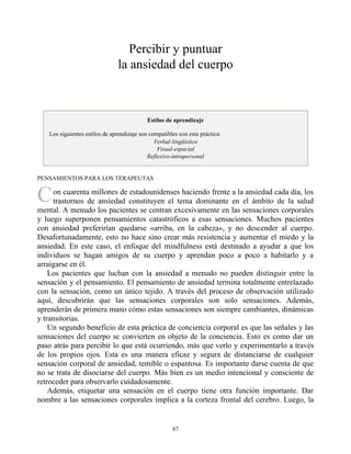 C
Percibir y puntuar
la ansiedad del cuerpo
Estilos de aprendizaje
Los siguientes estilos de aprendizaje son compatibles con esta práctica:
Verbal-lingüístico
Visual-espacial
Reflexivo-intrapersonal
PENSAMIENTOS PARA LOS TERAPEUTAS
on cuarenta millones de estadounidenses haciendo frente a la ansiedad cada día, los
trastornos de ansiedad constituyen el tema dominante en el ámbito de la salud
mental. A menudo los pacientes se centran excesivamente en las sensaciones corporales
y luego superponen pensamientos catastróficos a esas sensaciones. Muchos pacientes
con ansiedad preferirían quedarse «arriba, en la cabeza», y no descender al cuerpo.
Desafortunadamente, esto no hace sino crear más resistencia y aumentar el miedo y la
ansiedad. En este caso, el enfoque del mindfulness está destinado a ayudar a que los
individuos se hagan amigos de su cuerpo y aprendan poco a poco a habitarlo y a
arraigarse en él.
Los pacientes que luchan con la ansiedad a menudo no pueden distinguir entre la
sensación y el pensamiento. El pensamiento de ansiedad termina totalmente entrelazado
con la sensación, como un único tejido. A través del proceso de observación utilizado
aquí, descubrirán que las sensaciones corporales son solo sensaciones. Además,
aprenderán de primera mano cómo estas sensaciones son siempre cambiantes, dinámicas
y transitorias.
Un segundo beneficio de esta práctica de conciencia corporal es que las señales y las
sensaciones del cuerpo se convierten en objeto de la conciencia. Esto es como dar un
paso atrás para percibir lo que está ocurriendo, más que verlo y experimentarlo a través
de los propios ojos. Esta es una manera eficaz y segura de distanciarse de cualquier
sensación corporal de ansiedad, temible o espantosa. Es importante darse cuenta de que
no se trata de disociarse del cuerpo. Más bien es un medio intencional y consciente de
retroceder para observarlo cuidadosamente.
Además, etiquetar una sensación en el cuerpo tiene otra función importante. Dar
nombre a las sensaciones corporales implica a la corteza frontal del cerebro. Luego, la
87
 