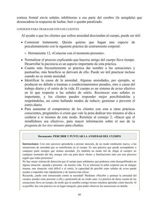 corteza frontal envía señales inhibitorias a esa parte del cerebro (la amígdala) que
desencadena la respuesta de luchar, huir o quedar paralizado.
CONSEJOS PARA TRABAJAR CON LOS CLIENTES
Al ayudar a que los clientes que sufren ansiedad desciendan al cuerpo, puede ser útil:
Comenzar lentamente. Quizás quieras que hagan una especie de
precalentamiento con la siguiente práctica de centramiento corporal:
Herramienta 12, «Conectar con el momento presente».
Normalizar el proceso explicando que hacerse amigo del cuerpo lleva tiempo.
Desarrollar la paciencia es un aspecto importante de esta práctica.
Cuanto más frecuentemente se practica dar nombre a las sensaciones y
puntuarlas, más beneficio se derivará de ello. Puede ser útil practicar incluso
cuando no se siente ansiedad.
Identificar la causa de la ansiedad. Algunas ansiedades, por ejemplo, se
producen no debido a traumas o condicionamientos pasados, sino a causa del
trabajo diario y el estrés de la vida. El cuerpo es un sistema de aviso efectivo
en lo que respecta a las señales de estrés. Reconocer esas señales es
importante, y los clientes pueden responder mejor percibiéndolas y
respetándolas, así como hallando modos de reducir, gestionar o prevenir el
estrés diario.
Para aumentar el compromiso de los clientes con esta u otras prácticas
conscientes, pregúntales si creen que vale la pena dedicar tres minutos al día a
cuidarse a sí mismos de este modo. Remítete al consejo 2, «Hacer que el
mindfulness sea efectivo», para mayor información sobre el uso de la
pregunta de los tres minutos para clientes.
Documento: PERCIBIR Y PUNTUAR LA ANSIEDAD DEL CUERPO
Instrucciones: Con este ejercicio aprenderás a prestar atención, de un modo totalmente nuevo, a las
sensaciones de ansiedad que se manifiestan en el cuerpo. Es una práctica que puede acompañarte a
cualquier parte siempre que sientas ansiedad. ¡Es también un modo útil de «bajar al cuerpo» en
cualquier momento del día, aunque solo sea para decir «hola» y familiarizarte más con este precioso
regalo que todos poseemos!
No hay mejor sistema de detección que el cuerpo para señalarnos que podemos estar desequilibrados en
alguna situación –pasada o presente– de nuestra vida. Ya se relacione la señal corporal con un antiguo
trauma, una situación vital difícil o el estrés, la capacidad de percibir estas señales de aviso puede
ayudar a responder más rápidamente y de manera más eficaz.
Recuerda, ¡nadie está inmunizado contra la ansiedad! Mediante «Percibir y puntuar la ansiedad del
cuerpo» puedes estar presente a ella y gestionarla de un modo sano. La práctica de darse cuenta de las
sensaciones lleva un tiempo, de modo que sé amable contigo mismo mientras aprendes cómo hacerla. Si
es posible, haz esta práctica en un lugar tranquilo, para poder observar las sensaciones en detalle.
88
 