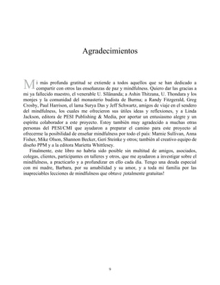 M
Agradecimientos
i más profunda gratitud se extiende a todos aquellos que se han dedicado a
compartir con otros las enseñanzas de paz y mindfulness. Quiero dar las gracias a
mi ya fallecido maestro, el venerable U. Sîlânanda; a Ashin Thitzana, U. Thondara y los
monjes y la comunidad del monasterio budista de Burma; a Randy Fitzgerald, Greg
Crosby, Paul Harrison, el lama Surya Das y Jeff Schwartz, amigos de viaje en el sendero
del mindfulness, los cuales me ofrecieron sus útiles ideas y reflexiones, y a Linda
Jackson, editora de PESI Publishing & Media, por aportar un entusiasmo alegre y un
espíritu colaborador a este proyecto. Estoy también muy agradecido a muchas otras
personas del PESI/CMI que ayudaron a preparar el camino para este proyecto al
ofrecerme la posibilidad de enseñar mindfulness por todo el país: Marnie Sullivan, Anna
Fisher, Mike Olson, Shannon Becker, Geri Steinke y otros; también al creativo equipo de
diseño PPM y a la editora Marietta Whittlesey.
Finalmente, este libro no habría sido posible sin multitud de amigos, asociados,
colegas, clientes, participantes en talleres y otros, que me ayudaron a investigar sobre el
mindfulness, a practicarlo y a profundizar en ello cada día. Tengo una deuda especial
con mi madre, Barbara, por su amabilidad y su amor, y a toda mi familia por las
inapreciables lecciones de mindfulness que obtuve ¡totalmente gratuitas!
9
 