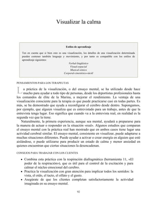 L
Visualizar la calma
Estilos de aprendizaje
Ten en cuenta que si bien esto es una visualización, los detalles de una visualización determinada
pueden contener también lenguaje y movimiento, y por tanto es compatible con los estilos de
aprendizaje siguientes:
Verbal-lingüístico
Visual-espacial
Musical-sónico
Corporal-cinestésico-táctil
PENSAMIENTOS PARA LOS TERAPEUTAS
a práctica de la visualización, o del ensayo mental, se ha utilizado desde hace
mucho para ayudar a todo tipo de personas, desde los deportistas profesionales hasta
los comandos de élite de la Marina, a mejorar el rendimiento. La ventaja de una
visualización consciente para la terapia es que puede practicarse casi en todas partes. Es
más, se ha demostrado que ayuda a reconfigurar el cerebro desde dentro. Supongamos,
por ejemplo, que alguien visualiza que es entrevistado para un trabajo, antes de que la
entrevista tenga lugar. Eso significa que cuando va a la entrevista real, en realidad es la
segunda vez que la tiene.
Naturalmente, la primera experiencia, aunque sea mental, ayudará a prepararse para
la manera de actuar o responder en la situación «real». Algunos estudios que comparan
el ensayo mental con la práctica real han mostrado que en ambos casos tiene lugar una
actividad cerebral similar. El ensayo mental, consistente en visualizar, puede adaptarse a
muchas situaciones diferentes. Puede ayudar a activar o crear energía en alguien que esté
aislándose, o puede utilizarse para producir un estado de calma y menor ansiedad en
quienes encuentran que ciertas situaciones la desencadenan.
CONSEJOS PARA TRABAJAR CON LOS CLIENTES
Combina esta práctica con la respiración diafragmática (herramienta 11, «El
poder de la respiración»), que es útil para el control de la excitación y para
calmar el núcleo emocional del cerebro.
Practica la visualización con gran atención para implicar todos los sentidos: la
vista, el oído, el tacto, el olfato y el gusto.
Asegúrate de que los clientes completan satisfactoriamente la actividad
imaginada en su ensayo mental.
92
 