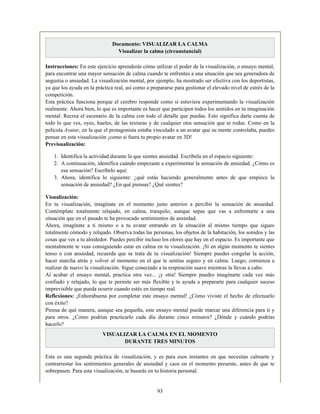 Documento: VISUALIZAR LA CALMA
Visualizar la calma (circunstancial)
Instrucciones: En este ejercicio aprenderás cómo utilizar el poder de la visualización, o ensayo mental,
para encontrar una mayor sensación de calma cuando te enfrentes a una situación que sea generadora de
angustia o ansiedad. La visualización mental, por ejemplo, ha mostrado ser efectiva con los deportistas,
ya que los ayuda en la práctica real, así como a prepararse para gestionar el elevado nivel de estrés de la
competición.
Esta práctica funciona porque el cerebro responde como si estuviera experimentando la visualización
realmente. Ahora bien, lo que es importante es hacer que participen todos los sentidos en tu imaginación
mental. Recrea el escenario de la calma con todo el detalle que puedas. Esto significa darte cuenta de
todo lo que ves, oyes, hueles, de las texturas y de cualquier otra sensación que te rodee. Como en la
película Avatar, en la que el protagonista estaba vinculado a un avatar que su mente controlaba, puedes
pensar en esta visualización ¡como si fuera tu propio avatar en 3D!
Previsualización:
1. Identifica la actividad durante la que sientes ansiedad. Escríbela en el espacio siguiente:
2. A continuación, identifica cuándo empezaste a experimentar la sensación de ansiedad. ¿Cómo es
esa sensación? Escríbelo aquí:
3. Ahora, identifica lo siguiente: ¿qué estás haciendo generalmente antes de que empiece la
sensación de ansiedad? ¿En qué piensas? ¿Qué sientes?
Visualización:
En tu visualización, imagínate en el momento justo anterior a percibir la sensación de ansiedad.
Contémplate totalmente relajado, en calma, tranquilo, aunque sepas que vas a enfrentarte a una
situación que en el pasado te ha provocado sentimientos de ansiedad.
Ahora, imagínate a ti mismo o a tu avatar entrando en la situación al mismo tiempo que sigues
totalmente cómodo y relajado. Observa todas las personas, los objetos de la habitación, los sonidos y las
cosas que ves a tu alrededor. Puedes percibir incluso los olores que hay en el espacio. Es importante que
mentalmente te veas consiguiendo estar en calma en tu visualización. ¡Si en algún momento te sientes
tenso o con ansiedad, recuerda que se trata de tu visualización! Siempre puedes congelar la acción,
hacer marcha atrás y volver al momento en el que te sentías seguro y en calma. Luego, comienza a
realizar de nuevo la visualización. Sigue conectado a tu respiración suave mientras la llevas a cabo.
Al acabar el ensayo mental, practica otra vez... ¡y otra! Siempre puedes imaginarte cada vez más
confiado y relajado, lo que te permite ser más flexible y te ayuda a prepararte para cualquier suceso
imprevisible que pueda ocurrir cuando estés en tiempo real.
Reflexiones: ¡Enhorabuena por completar este ensayo mental! ¿Cómo viviste el hecho de efectuarlo
con éxito?
Piensa de qué manera, aunque sea pequeña, este ensayo mental puede marcar una diferencia para ti y
para otros. ¿Cómo podrías practicarlo cada día durante cinco minutos? ¿Dónde y cuándo podrías
hacerlo?
VISUALIZAR LA CALMA EN EL MOMENTO
DURANTE TRES MINUTOS
Esta es una segunda práctica de visualización, y es para esos instantes en que necesitas calmarte y
contrarrestar los sentimientos generales de ansiedad y caos en el momento presente, antes de que te
sobrepasen. Para esta visualización, te basarás en tu historia personal.
93
 