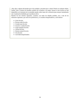 ¿Hay algo o alguien del pasado que te ha ayudado a encontrar paz o calma? Puede ser cualquier objeto,
sonido, color o incluso un miembro cariñoso de la familia o un amigo. Incluso si este recurso no está
disponible en el momento de tu ansiedad, puedes echar mano de tu memoria para ensayar mentalmente
una visualización detallada que te produzca alivio.
Durante los tres minutos siguientes, visualiza, con todos los detalles posibles, uno o más de los
elementos siguientes, que sean de tu preferencia, y te resulten tranquilizadores y motivadores:
Color favorito
Persona sabia favorita
Comida sana favorita
Canción o sonido favorito
Lugar tranquilo favorito
Animal favorito
Entorno natural favorito
Cita favorita
Actividad tranquilizadora
94
 