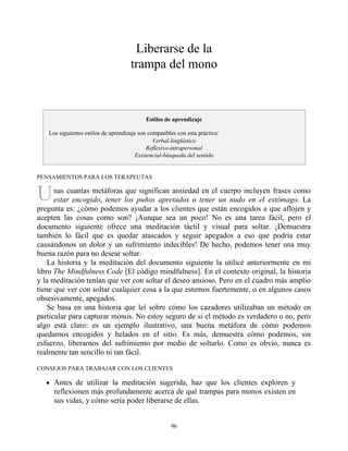 U
Liberarse de la
trampa del mono
Estilos de aprendizaje
Los siguientes estilos de aprendizaje son compatibles con esta práctica:
Verbal-lingüístico
Reflexivo-intrapersonal
Existencial-búsqueda del sentido
PENSAMIENTOS PARA LOS TERAPEUTAS
nas cuantas metáforas que significan ansiedad en el cuerpo incluyen frases como
estar encogido, tener los puños apretados o tener un nudo en el estómago. La
pregunta es: ¿cómo podemos ayudar a los clientes que están encogidos a que aflojen y
acepten las cosas como son? ¡Aunque sea un poco! No es una tarea fácil, pero el
documento siguiente ofrece una meditación táctil y visual para soltar. ¡Demuestra
también lo fácil que es quedar atascados y seguir apegados a eso que podría estar
causándonos un dolor y un sufrimiento indecibles! De hecho, podemos tener una muy
buena razón para no desear soltar.
La historia y la meditación del documento siguiente la utilicé anteriormente en mi
libro The Mindfulness Code [El código mindfulness]. En el contexto original, la historia
y la meditación tenían que ver con soltar el deseo ansioso. Pero en el cuadro más amplio
tiene que ver con soltar cualquier cosa a la que estemos fuertemente, o en algunos casos
obsesivamente, apegados.
Se basa en una historia que leí sobre cómo los cazadores utilizaban un método en
particular para capturar monos. No estoy seguro de si el método es verdadero o no, pero
algo está claro: es un ejemplo ilustrativo, una buena metáfora de cómo podemos
quedarnos encogidos y helados en el sitio. Es más, demuestra cómo podemos, sin
esfuerzo, liberarnos del sufrimiento por medio de soltarlo. Como es obvio, nunca es
realmente tan sencillo ni tan fácil.
CONSEJOS PARA TRABAJAR CON LOS CLIENTES
Antes de utilizar la meditación sugerida, haz que los clientes exploren y
reflexionen más profundamente acerca de qué trampas para monos existen en
sus vidas, y cómo sería poder liberarse de ellas.
96
 