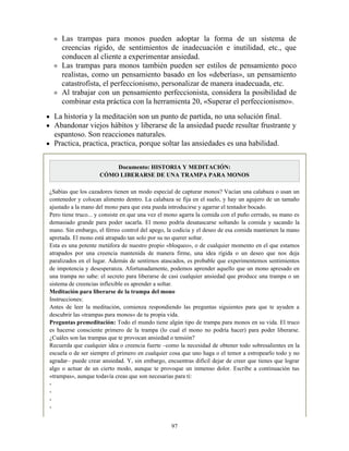 Las trampas para monos pueden adoptar la forma de un sistema de
creencias rígido, de sentimientos de inadecuación e inutilidad, etc., que
conducen al cliente a experimentar ansiedad.
Las trampas para monos también pueden ser estilos de pensamiento poco
realistas, como un pensamiento basado en los «deberías», un pensamiento
catastrofista, el perfeccionismo, personalizar de manera inadecuada, etc.
Al trabajar con un pensamiento perfeccionista, considera la posibilidad de
combinar esta práctica con la herramienta 20, «Superar el perfeccionismo».
La historia y la meditación son un punto de partida, no una solución final.
Abandonar viejos hábitos y liberarse de la ansiedad puede resultar frustrante y
espantoso. Son reacciones naturales.
Practica, practica, practica, porque soltar las ansiedades es una habilidad.
Documento: HISTORIA Y MEDITACIÓN:
CÓMO LIBERARSE DE UNA TRAMPA PARA MONOS
¿Sabías que los cazadores tienen un modo especial de capturar monos? Vacían una calabaza o usan un
contenedor y colocan alimento dentro. La calabaza se fija en el suelo, y hay un agujero de un tamaño
ajustado a la mano del mono para que esta pueda introducirse y agarrar el tentador bocado.
Pero tiene truco... y consiste en que una vez el mono agarra la comida con el puño cerrado, su mano es
demasiado grande para poder sacarla. El mono podría desatascarse soltando la comida y sacando la
mano. Sin embargo, el férreo control del apego, la codicia y el deseo de esa comida mantienen la mano
apretada. El mono está atrapado tan solo por su no querer soltar.
Esta es una potente metáfora de nuestro propio «bloqueo», o de cualquier momento en el que estamos
atrapados por una creencia mantenida de manera firme, una idea rígida o un deseo que nos deja
paralizados en el lugar. Además de sentirnos atascados, es probable que experimentemos sentimientos
de impotencia y desesperanza. Afortunadamente, podemos aprender aquello que un mono apresado en
una trampa no sabe: el secreto para liberarse de casi cualquier ansiedad que produce una trampa o un
sistema de creencias inflexible es aprender a soltar.
Meditación para liberarse de la trampa del mono
Instrucciones:
Antes de leer la meditación, comienza respondiendo las preguntas siguientes para que te ayuden a
descubrir las «trampas para monos» de tu propia vida.
Preguntas premeditación: Todo el mundo tiene algún tipo de trampa para monos en su vida. El truco
es hacerse consciente primero de la trampa (lo cual el mono no podría hacer) para poder liberarse.
¿Cuáles son las trampas que te provocan ansiedad o tensión?
Recuerda que cualquier idea o creencia fuerte –como la necesidad de obtener todo sobresalientes en la
escuela o de ser siempre el primero en cualquier cosa que uno haga o el temor a estropearlo todo y no
agradar– puede crear ansiedad. Y, sin embargo, encuentras difícil dejar de creer que tienes que lograr
algo o actuar de un cierto modo, aunque te provoque un inmenso dolor. Escribe a continuación tus
«trampas», aunque todavía creas que son necesarias para ti:
-
-
-
-
97
 