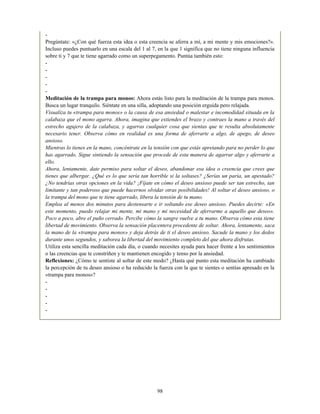 -
Pregúntate: «¿Con qué fuerza esta idea o esta creencia se aferra a mí, a mi mente y mis emociones?».
Incluso puedes puntuarlo en una escala del 1 al 7, en la que 1 significa que no tiene ninguna influencia
sobre ti y 7 que te tiene agarrado como un superpegamento. Puntúa también esto:
-
-
-
-
-
Meditación de la trampa para monos: Ahora estás listo para la meditación de la trampa para monos.
Busca un lugar tranquilo. Siéntate en una silla, adoptando una posición erguida pero relajada.
Visualiza tu «trampa para monos» o la causa de esa ansiedad o malestar e incomodidad situada en la
calabaza que el mono agarra. Ahora, imagina que extiendes el brazo y contraes la mano a través del
estrecho agujero de la calabaza, y agarras cualquier cosa que sientas que te resulta absolutamente
necesario tener. Observa cómo en realidad es una forma de aferrarte a algo, de apego, de deseo
ansioso.
Mientras lo tienes en la mano, concéntrate en la tensión con que estás apretando para no perder lo que
has agarrado. Sigue sintiendo la sensación que procede de esta manera de agarrar algo y aferrarte a
ello.
Ahora, lentamente, date permiso para soltar el deseo, abandonar esa idea o creencia que crees que
tienes que albergar. ¿Qué es lo que sería tan horrible si la soltases? ¿Serías un paria, un apestado?
¿No tendrías otras opciones en la vida? ¡Fíjate en cómo el deseo ansioso puede ser tan estrecho, tan
limitante y tan poderoso que puede hacernos olvidar otras posibilidades! Al soltar el deseo ansioso, o
la trampa del mono que te tiene agarrado, libera la tensión de tu mano.
Emplea al menos dos minutos para destensarte e ir soltando ese deseo ansioso. Puedes decirte: «En
este momento, puedo relajar mi mente, mi mano y mi necesidad de aferrarme a aquello que deseo».
Poco a poco, abre el puño cerrado. Percibe cómo la sangre vuelve a tu mano. Observa cómo esta tiene
libertad de movimiento. Observa la sensación placentera procedente de soltar. Ahora, lentamente, saca
la mano de la «trampa para monos» y deja detrás de ti el deseo ansioso. Sacude la mano y los dedos
durante unos segundos, y saborea la libertad del movimiento completo del que ahora disfrutas.
Utiliza esta sencilla meditación cada día, o cuando necesites ayuda para hacer frente a los sentimientos
o las creencias que te constriñen y te mantienen encogido y tenso por la ansiedad.
Reflexiones: ¿Cómo te sentiste al soltar de este modo? ¿Hasta qué punto esta meditación ha cambiado
la percepción de tu deseo ansioso o ha reducido la fuerza con la que te sientes o sentías apresado en la
«trampa para monos»?
-
-
-
-
-
98
 