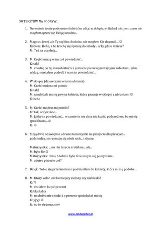 50 TEKSTÓW NA PODRYW.

   1. Normalnie to nie podrywam kobiet (na ulicy, w sklepie, w klubie) ale tym razem nie
      mogłem oprzeć się Twojej urodzie...

   2. Magnus: Jeeej, ale Ty szybko chodzisz, nie mogłem Cie dogonić… 
      Kobieta: Hehe, a bo trochę się śpieszę do szkoły... a Ty gdzie idziesz?
      M: Też na uczelnię...

   3. M: Część muszę wam coś powiedzieć…
      K: tak?
      M: chodzę po tej manufakturze i jesteście pierwszymi fajnymi kobietami, jakie
      widzę, musiałem podejść i wam to powiedzieć…

   4. W sklepie (dziewczyna wiesza ubrania):
      M: Cześć możesz mi pomóc
      K: tak?
      M: spodobała mi się pewna kobieta, która pracuje w sklepie z ubraniami 
      K: hehe

   5. M: Cześć, możesz mi pomóc?
      K: Tak, oczywiście...
      M: Jakby to powiedzieć... w sumie to nie chce nic kupić, podszedłem, bo mi się
      spodobałaś... 
      K: 

   6. Stoją dwie odświętnie ubrane maturzystki na przejściu dla pieszych...
      podchodzę, zatrzymuję się obok nich... i słyszę:

      Maturzystka: ... no i to trzecie zrobiłam... ale...
      M: było źle 
      Maturzystka: nie ! dobrze było  w innym się pomyliłam...
      M: a jutro piszecie coś?

   7. Dzięki Tobie się przełamałem i podszedłem do kobiety, która mi się podoba…

   8. M: Który kolor jest ładniejszy zielony czy niebieski?
      K: ??
      M: chciałem kupić prezent
      K: blablabla
      M: no dobra nie chodzi i o prezent spodobałaś mi się
      K: yyyy 
      Ja: no to się poznajmy

                                   www.JakZagadac.pl
 