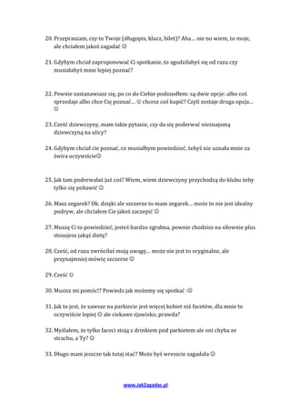 20. Przepraszam, czy to Twoje (długopis, klucz, bilet)? Aha… nie no wiem, to moje,
    ale chciałem jakoś zagadać 

21. Gdybym chciał zaproponować Ci spotkanie, to zgodziłabyś się od razu czy
    musiałabyś mnie lepiej poznać?



22. Pewnie zastanawiasz się, po co do Ciebie podszedłem: są dwie opcje: albo coś
    sprzedaje albo chce Cię poznać…  chcesz coś kupić? Czyli zostaje druga opcja…
   

23. Cześć dziewczyny, mam takie pytanie, czy da się poderwać nieznajomą
    dziewczyną na ulicy?

24. Gdybym chciał cie poznać, co musiałbym powiedzieć, żebyś nie uznała mnie za
    świra oczywiście



25. Jak tam poderwałaś już coś? Wiem, wiem dziewczyny przychodzą do klubu żeby
    tylko się pobawić 

26. Masz zegarek? Ok. dzięki ale szczerze to mam zegarek… może to nie jest idealny
    podryw, ale chciałem Cie jakoś zaczepić 

27. Muszę Ci to powiedzieć, jesteś bardzo zgrabna, pewnie chodzisz na siłownie plus
    stosujesz jakąś dietę?

28. Cześć, od razu zwróciłaś moją uwagę… może nie jest to oryginalne, ale
    przynajmniej mówię szczerze 

29. Cześć 

30. Musisz mi pomóc!? Powiedz jak możemy się spotkać :

31. Jak to jest, że zawsze na parkiecie jest więcej kobiet niż facetów, dla mnie to
    oczywiście lepiej  ale ciekawe zjawisko, prawda?

32. Myślałem, że tylko faceci stoją z drinkiem pod parkietem ale oni chyba ze
    strachu, a Ty? 

33. Długo mam jeszcze tak tutaj stać? Może byś wreszcie zagadała 




                                www.JakZagadac.pl
 