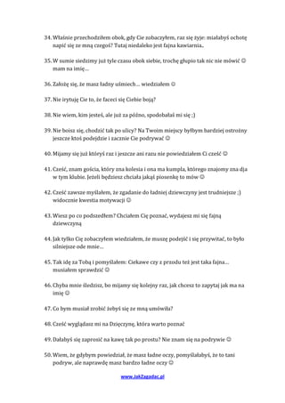 34. Właśnie przechodziłem obok, gdy Cie zobaczyłem, raz się żyje: miałabyś ochotę
    napić się ze mną czegoś? Tutaj niedaleko jest fajna kawiarnia..

35. W sumie siedzimy już tyle czasu obok siebie, trochę głupio tak nic nie mówić 
    mam na imię…

36. Założę się, że masz ładny uśmiech… wiedziałem 

37. Nie irytuję Cie to, że faceci się Ciebie boją?

38. Nie wiem, kim jesteś, ale już za późno, spodobałaś mi się ;)

39. Nie boisz się, chodzić tak po ulicy? Na Twoim miejscy byłbym bardziej ostrożny
    jeszcze ktoś podejdzie i zacznie Cie podrywać 

40. Mijamy się już któryś raz i jeszcze ani razu nie powiedziałem Ci cześć 

41. Cześć, znam gościa, który zna kolesia i ona ma kumpla, którego znajomy zna dja
    w tym klubie. Jeżeli będziesz chciała jakąś piosenkę to mów 

42. Cześć zawsze myślałem, że zgadanie do ładniej dziewczyny jest trudniejsze ;)
    widocznie kwestia motywacji 

43. Wiesz po co podszedłem? Chciałem Cię poznać, wydajesz mi się fajną
    dziewczyną

44. Jak tylko Cię zobaczyłem wiedziałem, że muszę podejść i się przywitać, to było
    silniejsze ode mnie…

45. Tak idę za Tobą i pomyślałem: Ciekawe czy z przodu też jest taka fajna…
    musiałem sprawdzić 

46. Chyba mnie śledzisz, bo mijamy się kolejny raz, jak chcesz to zapytaj jak ma na
    imię 

47. Co bym musiał zrobić żebyś się ze mną umówiła?

48. Cześć wyglądasz mi na Dzięczynę, która warto poznać

49. Dałabyś się zaprosić na kawę tak po prostu? Nie znam się na podrywie 

50. Wiem, że gdybym powiedział, że masz ładne oczy, pomyślałabyś, że to tani
    podryw, ale naprawdę masz bardzo ładne oczy 

                                  www.JakZagadac.pl
 