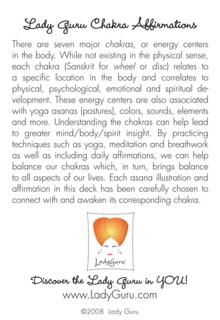 Lady Guru Chakra Affirmations
There are seven major chakras, or energy centers
in the body. While not existing in the physical sense,
each chakra (Sanskrit for wheel or disc) relates to
a specific location in the body and correlates to
physical, psychological, emotional and spiritual de-
velopment. These energy centers are also associated
with yoga asanas (postures), colors, sounds, elements
and more. Understanding the chakras can help lead
to greater mind/body/spirit insight. By practicing
techniques such as yoga, meditation and breathwork
as well as including daily affirmations, we can help
balance our chakras which, in turn, brings balance
to all aspects of our lives. Each asana illustration and
affirmation in this deck has been carefully chosen to
connect with and awaken its corresponding chakra.
Discover the Lady Guru in YOU!
www.LadyGuru.com
©2008 Lady Guru
 