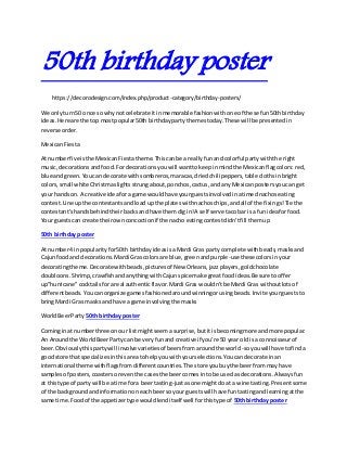 50th birthday poster
https://decorodesign.com/index.php/product-category/birthday-posters/
We onlyturn50 once sowhy notcelebrate itinmemorable fashionwith one of these fun50thbirthday
ideas.Here are the top mostpopular50th birthdaypartythemestoday.These will be presentedin
reverse order.
MexicanFiesta
At numberfive isthe MexicanFiestatheme.Thiscanbe a reallyfunand colorful partywiththe right
music,decorationsandfood.Fordecorationsyouwill wanttokeepinmindthe Mexicanflagcolors:red,
blue andgreen.Youcan decorate withsombreros,maracas,driedchili peppers,table clothsinbright
colors,small white Christmaslightsstrungabout,ponchos,cactus,andany Mexicanpostersyoucan get
your handson.A creative ideafora game wouldhave yourguestsinvolvedinatimednachoseating
contest.Line upthe contestantsandload upthe plateswithnachoschips,andall of the fixings!Tie the
contestant'shandsbehindtheirbacksandhave themdigin!A self serve tacobar isa funideaforfood.
Your guestscan create theirownconcoctionif the nacho eatingcontestdidn'tfill themup
50th birthday poster
At number4 inpopularityfor50th birthdayideasisaMardi Gras party complete withbeads,masksand
Cajunfoodand decorations.Mardi Gras colorsare blue,greenandpurple-use thesecolorsin your
decoratingtheme.Decorate withbeads,picturesof New Orleans,jazzplayers,goldchocolate
doubloons.Shrimp,crawfishandanythingwithCajunspice make greatfoodideas.Be sure tooffer
up"hurricane"cocktailsforareal authenticflavor.Mardi Gras wouldn'tbe Mardi Gras withoutlotsof
differentbeads.Youcanorganize gamesfashionedaroundwinningorusingbeads.Invite yourgueststo
bringMardi Gras masksand have a game involvingthe masks
WorldBeerParty 50th birthday poster
Cominginat numberthree onour listmightseema surprise,butitisbecomingmore andmore popular.
An Aroundthe WorldBeerPartycan be veryfunand creative if you're 50 yearoldis a connoisseurof
beer.Obviouslythispartywill involvevarietiesof beersfromaroundthe world-soyouwillhave tofinda
goodstore thatspecializesinthisareatohelpyouwithyourselections.Youcan decorate inan
international theme withflagsfromdifferentcountries.The store youbuythe beerfrommay have
samplesof posters,coastersoreventhe casesthe beercomesinto be usedas decorations.Alwaysfun
at thistype of partywill be a time fora beertasting-justasone mightdo at a wine tasting.Presentsome
of the backgroundandinformationoneachbeersoyour guestswill have funtastingandlearningatthe
same time.Foodof the appetizertype wouldlenditself well forthistype of 50th birthday poster
 
