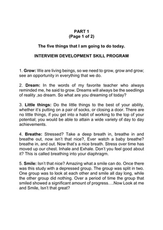 PART 1
                            (Page 1 of 2)

          The five things that I am going to do today.

        INTERVIEW DEVELOPMENT SKILL PROGRAM


1. Grow: We are living beings, so we need to grow, grow and grow;
see an opportunity in everything that we do.

2. Dream: In the words of my favorite teacher who always
reminded me, he said to grow. Dreams will always be the seedlings
of reality ,so dream. So what are you dreaming of today?

3. Little things: Do the little things to the best of your ability,
whether it’s putting on a pair of socks, or closing a door. There are
no little things, if you get into a habit of working to the top of your
potential; you would be able to attain a wide variety of day to day
achievements.

4. Breathe: Stressed? Take a deep breath in, breathe in and
breathe out, now isn’t that nice?, Ever watch a baby breathe?
breathe in, and out. Now that’s a nice breath. Stress over time has
moved up our chest. Inhale and Exhale. Don’t you feel good about
it? This is called breathing into your diaphragm.

5. Smile: Isn’t that nice? Amazing what a smile can do. Once there
was this study with a depressed group. The group was split in two.
One group was to look at each other and smile all day long, while
the other group did nothing. Over a period of time the group that
smiled showed a significant amount of progress….Now Look at me
and Smile, Isn’t that great?
 