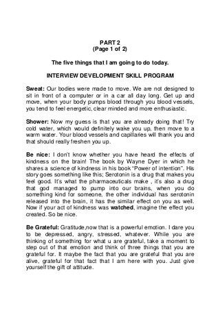 PART 2
                          (Page 1 of 2)

         The five things that I am going to do today.

        INTERVIEW DEVELOPMENT SKILL PROGRAM

Sweat: Our bodies were made to move. We are not designed to
sit in front of a computer or in a car all day long. Get up and
move, when your body pumps blood through you blood vessels,
you tend to feel energetic, clear minded and more enthusiastic.

Shower: Now my guess is that you are already doing that! Try
cold water, which would definitely wake you up, then move to a
warm water. Your blood vessels and capillaries will thank you and
that should really freshen you up.

Be nice: I don’t know whether you have heard the effects of
kindness on the brain! The book by Wayne Dyer in which he
shares a science of kindness in his book “Power of intention”. His
story goes something like this; Serotonin is a drug that makes you
feel good. It’s what the pharmaceuticals make , it’s also a drug
that god managed to pump into our brains, when you do
something kind for someone, the other individual has serotonin
released into the brain, it has the similar effect on you as well.
Now if your act of kindness was watched, imagine the effect you
created. So be nice.

Be Grateful: Gratitude,now that is a powerful emotion. I dare you
to be depressed, angry, stressed, whatever. While you are
thinking of something for what u are grateful, take a moment to
step out of that emotion and think of three things that you are
grateful for. It maybe the fact that you are grateful that you are
alive, grateful for that fact that I am here with you. Just give
yourself the gift of attitude.
 