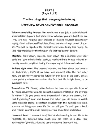 PART 3
                              (Page 1 of 2)

           The five things that I am going to do today.

         INTERVIEW DEVELOPMENT SKILL PROGRAM

Take responsibility for your life: You blame a bad job, a bad childhood,
a bad relationship or a bad whoever for whoever you are, but if you are
, you are not helping your chances of making yourself consistently
happy. Don’t call yourself helpless, if you are not taking control of your
life. You will be significantly, statically and scientifically less happy. So
take responsibility for the things in life that you cannot control.

Meditate: Slow down, Breathe, quiet down for a moment give your
body and your mind a little space ,so meditate be it for two minutes or
twenty minutes, anytime during the day or night. Inhale and exhale.

Be here right now : The present moment, we hear about that quite a
bit, technically , that’s all we have, one moment after the next after
next, we can worry about the future or look back all we want, but at
some point you have to consider the fact that life is right here, to be
lived right now.

Turn of your TV: Please, better.Reduce the time you spend in front of
it. This is actually for you. Ok guess the average emotion of the average
TV viewer? Did you guess mind depression? If so ,u are correct, isn’t
that frightening? Your soul knows that when you sit down to watch
some fictional drama, or distract yourself with the numbed selection,
you are not living your own life. So turn off your TV and open a book
and read it. Your Brain will thank you. Take some time and its fun.

Learn out Loud : Learn out loud, Yes! Audio Learning is Hot. Listen to
Podcasts. It’s amazing how much you can learn in a day. Take
advantage of your situation and use the options that you have.
 