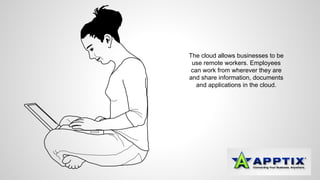 The cloud allows businesses to be 
use remote workers. Employees 
can work from wherever they are 
and share information, documents 
and applications in the cloud. 
 