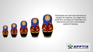 Businesses can add cloud services as 
needed, for instance, you might move 
email first, but keep your data files on a 
local server and use a cloud-based 
system for backup. 
 