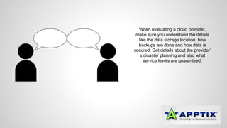 When evaluating a cloud provider, 
make sure you understand the details 
like the data storage location, how 
backups are done and how data is 
secured. Get details about the provider’ 
s disaster planning and also what 
service levels are guaranteed. 
 