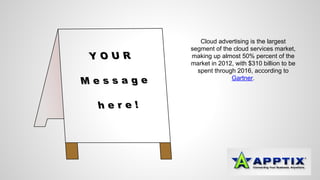 Cloud advertising is the largest 
segment of the cloud services market, 
making up almost 50% percent of the 
market in 2012, with $310 billion to be 
spent through 2016, according to 
Gartner. 
 
