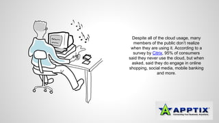 Despite all of the cloud usage, many 
members of the public don’t realize 
when they are using it. According to a 
survey by Citrix, 95% of consumers 
said they never use the cloud, but when 
asked, said they do engage in online 
shopping, social media, mobile banking 
and more. 
 