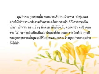 คุณยาของคุณยายนั้น นอกจากเย็บสบงจีวรพระ ทําพุมและ
ดอกไมเขาพรรษาสงตามรานขายเครื่องบวชแลว ก็ยังขายขนมจีน
น้ํายา น้ําพริก ตอนเชาๆ อีกดวย เย็นก็ยังเก็บดอกจําปา จําป ดอก
ขจร ใสกระทงหรือเย็บเปนซองใบตองใสถาดออกขายอีกดวย คุณปา
ของคุณยายรวมทั้งคุณแมก็รับทําขนมและของวางทุกอยางตามแตจะ
สั่งใหทํา
 