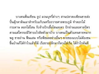 บางคนฟนเทียน ธูป มวนบุหรี่ตางๆ สานปลาตะเพียนขายสง
ปนตุกตาดินเผาสําหรับแกบนหรือถวายศาลพระภูมิ ทําดอกไม
กระดาษ ดอกไมโสน รับจางปกเสื้อโขนละคร ปกยามและตาลปตร
ตามแตใครจะมีวิชาอะไรติดตัวมาบาง บางคนเปนตัวแทนขายหมาก
พลู ขายถาน ฟนแสม หรือพืชผลอยางอื่นๆ ขายของแบบไมตองขน
ขึ้นบานก็ไดกําไรแลวก็มี เรือขายปลีกมาก็ตวงใสเรือ ไดกําไรทันที
 