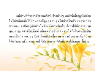 แมบานที่ทําการคาขายหรือรับจางตางๆ เหลานี้เลี้ยงลูกไปดวย
ไมไดปลอยทิ้งไวบานชองก็ดูแลควบคุมไปดวยในตัว เพราะการ
ประกอบ อาชีพอยูกับบานไมตองทิ้งบานชองไป จึงทําใหมีเวลาอบรม
ลูกและดูแลสามีไดเต็มที่ เมื่อตัดรายจายเพิ่มรายไดก็เก็บเงินไดเปน
กอบเปนกํา หลายๆ ปเขาก็พอมีเงินซื้อสวน นา หรือขยายเนื้อที่บาน
ใหกวางขวางขึ้น ทํามรดกไวใหลูกหลาน ที่ดินก็ราคาไมแพงหาซื้องาย
 