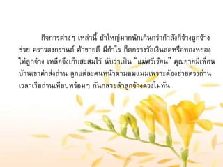 กิจการตางๆ เหลานี้ ถาใหญมากนักเกินกวากําลังก็จางลูกจาง
ชวย คราวสงกรานต คาขายดี มีกําไร ก็ตกรางวัลเงินสดหรือทองหยอง
ใหลูกจาง เหลือจึงเก็บสะสมไว นับวาเปน “แมศรีเรือน” คุณยายมีเพื่อน
บานเขาคาสงถาน ลูกแตละคนหนาตามอมแมมเพราะตองชวยตวงถาน
เวลาเรือถานเทียบพรอมๆ กันกลายลําลูกจางตวงไมทัน
 