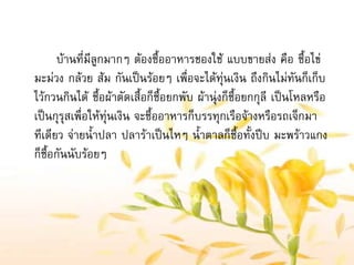 บานที่มีลูกมากๆ ตองซื้ออาหารชองใช แบบขายสง คือ ซื้อไข
มะมวง กลวย สม กันเปนรอยๆ เพื่อจะไดทุนเงิน ถึงกินไมทันก็เก็บ
ไวกวนกินได ซื้อผาตัดเสื้อก็ซื้อยกพับ ผานุงก็ซื้อยกกุลี เปนโหลหรือ
เปนกุรุสเพื่อใหทุนเงิน จะซื้ออาหารก็บรรทุกเรือจางหรือรถเจ็กมา
ทีเดียว จายน้ําปลา ปลาราเปนไหๆ น้ําตาลก็ซื้อทั้งปบ มะพราวแกง
ก็ซื้อกันนับรอยๆ
 