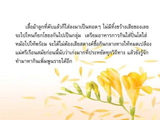 เสื้อผาลูกที่คับแลวก็ใสลงมาเปนทอดๆ ไมมีทิ้งขวางเสียของเลย
จะไปไหนก็ยกโขยงกันไปเปนกลุม เตรียมอาหารการกินใสปนโตใส
หมอไปใหพรอม จะไดไมตองเสียสตางคซื้อกินกลางทางใหหมดเปลือง
แมศรีเรือนสมัยกอนนี้นับวาเกงมากที่ประหยัดทุกวิถีทาง แลวยังรูจัก
ทํามาหากินเพิ่มพูนรายไดอีก
 