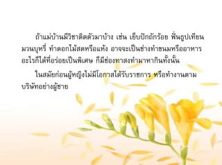 ถาแมบานมีวิชาติดตัวมาบาง เชน เย็บปกถักรอย ฟนธูปเทียน
มวนบุหรี่ ทําดอกไมสดหรือแหง อาจจะเปนชางทําขนมหรืออาหาร
อะไรก็ไดที่อรอยเปนพิเศษ ก็มีชองทาสงทํามาหากินทั้งนั้น
ในสมัยกอนผูหญิงไมมีโอกาสไดรับราชการ หรือทํางานตาม
บริษัทอยางผูชาย
 