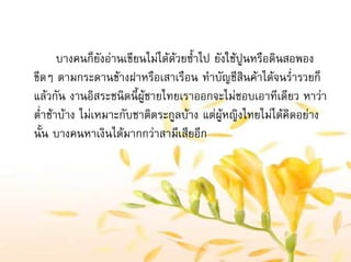 บางคนก็ยังอานเขียนไมไดดวยซ้ําไป ยังใชปูนหรือดินสอพอง
ขีดๆ ตามกระดานขางฝาหรือเสาเรือน ทําบัญชีสินคาไดจนร่ํารวยก็
แลวกัน งานอิสระชนิดนี้ผูชายไทยเราออกจะไมชอบเอาทีเดียว หาวา
ต่ําชาบาง ไมเหมาะกับชาติตระกูลบาง แตผูหญิงไทยไมไดคิดอยาง
นั้น บางคนหาเงินไดมากกวาสามีเสียอีก
 