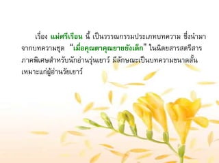 เรื่อง แมศรีเรือน นี้ เปนวรรณกรรมประเภทบทความ ซึ่งนํามา
จากบทความชุด “เมื่อคุณตาคุณยายยังเด็ก” ในนิตยสารสตรีสาร
ภาคพิเศษสําหรับนักอานรุนเยาว มีลักษณะเปนบทความขนาดสั้น
เหมาะแกผูอานวัยเยาว
 