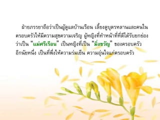 ฝายภรรยาถือวาเปนผูดูแลบานเรือน เลี้ยงดูบุตรหลานและคนใน
ครอบครัวใหมีความสุขความเจริญ ผูหญิงที่ทําหนาที่ที่ดีไดรับยกยอง
วาเปน “แมศรีเรือน” เปนหญิงที่เปน “มิ่งขวัญ” ของครอบครัว
อีกนัยหนึ่ง เปนที่พึ่งใหความรมเย็น ความอุนใจแกครอบครัว
 