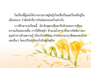 ในเรื่องนี้ผูแตงไดบรรยายภาพผูหญิงไทยซึ่งเปนแมเรือนที่อยูใน
เมืองหลวง วามีหนาที่ภารกิจตอครอบครัวอยางไร
การศึกษาบทเรียนนี้ นักเรียนควรศึกษาถึงลักษณะการเขียน
ความเรียงขนาดสั้น การใชถอยคํา สํานวนโวหาร ทั้งควรหัดพิจารณา
คุณคาทางดานความรู เกี่ยวกับคตินิยม การประกอบอาชีพของคนไทย
และอื่นๆ โดยเปรียบเทียบกับปจจุบันดวย
 