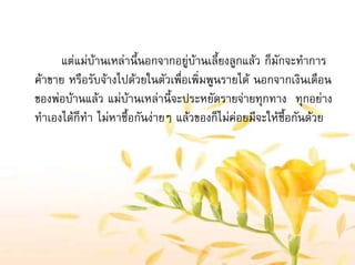 แตแมบานเหลานี้นอกจากอยูบานเลี้ยงลูกแลว ก็มักจะทําการ
คาขาย หรือรับจางไปดวยในตัวเพื่อเพิ่มพูนรายได นอกจากเงินเดือน
ของพอบานแลว แมบานเหลานี้จะประหยัดรายจายทุกทาง ทุกอยาง
ทําเองไดก็ทํา ไมหาซื้อกันงายๆ แลวของก็ไมคอยมีจะใหซื้อกันดวย
 